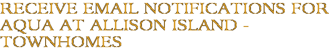 Receive Email Notifications for Aqua at Allison Island - Townhomes